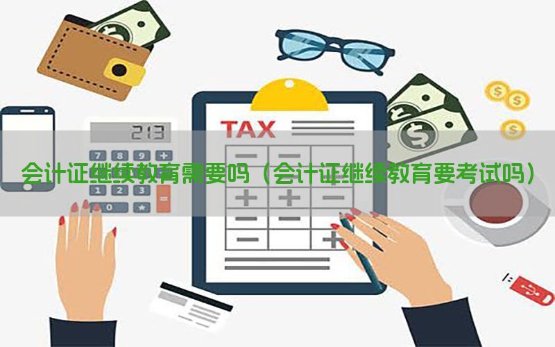 会计证继续教育需要吗（会计证继续教育要考试吗）