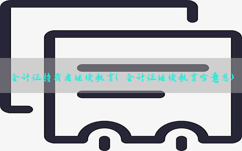 会计证持有者继续教育（会计证继续教育啥意思）