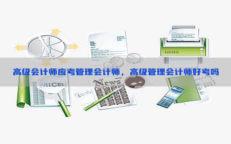 高级会计师应考管理会计师，高级管理会计师好考吗