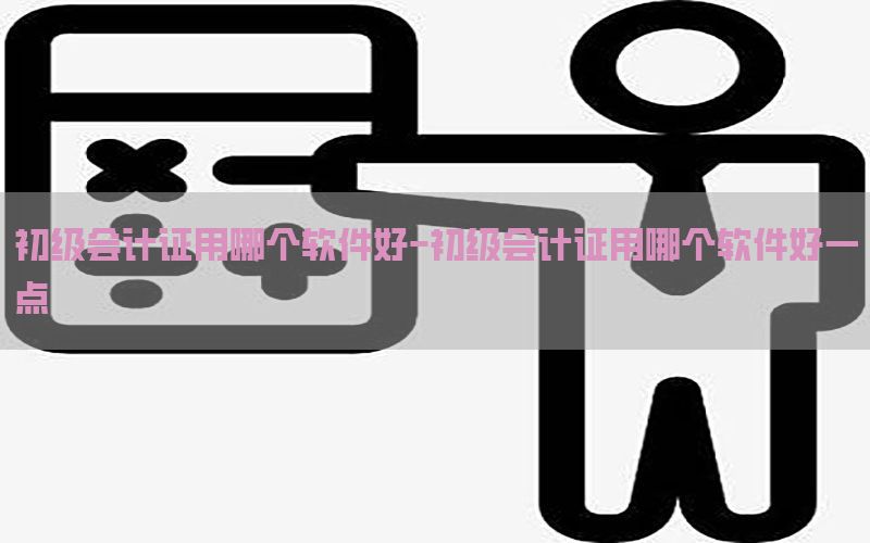 初级会计证用哪个软件好-初级会计证用哪个软件好一点