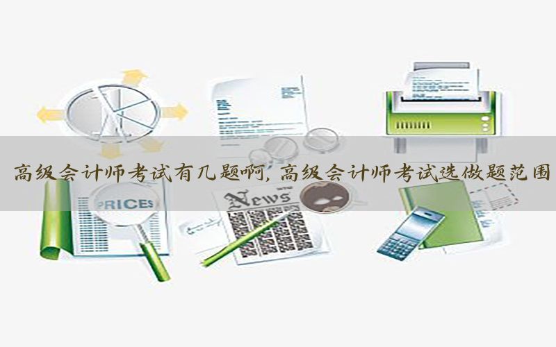 高级会计师考试有几题啊，高级会计师考试选做题范围