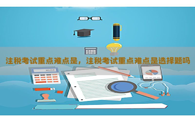注税考试重点难点是，注税考试重点难点是选择题吗