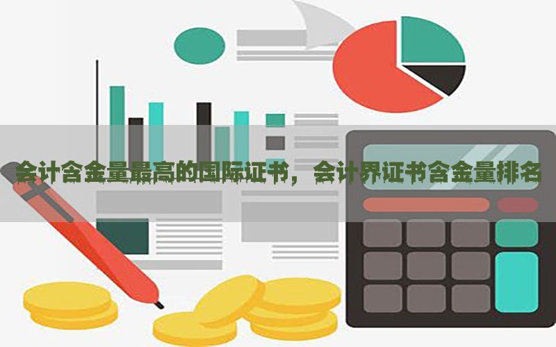 会计含金量最高的国际证书，会计界证书含金量排名