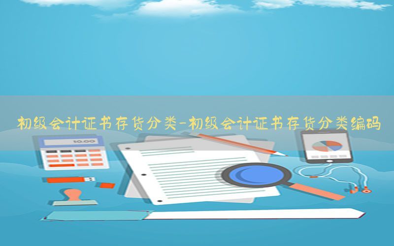 初级会计证书存货分类-初级会计证书存货分类编码