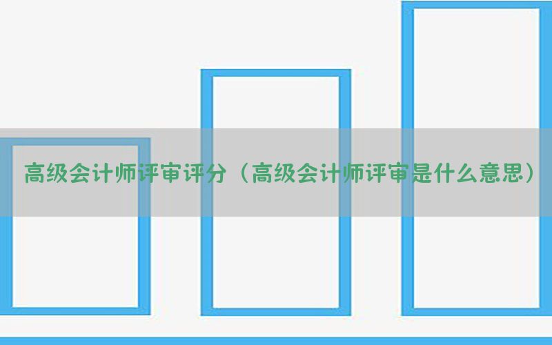 高级会计师评审评分（高级会计师评审是什么意思）
