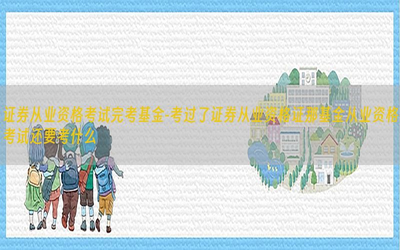 证券从业资格考试完考基金-考过了证券从业资格证那基金从业资格考试还要考什么