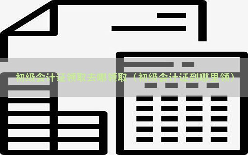 初级会计证领取去哪领取（初级会计证到哪里领）