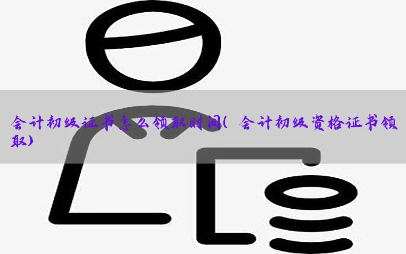 会计初级证书怎么领取时间（会计初级资格证书领取）