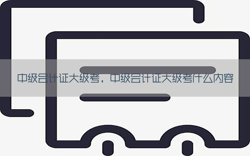 中级会计证大级考，中级会计证大级考什么内容