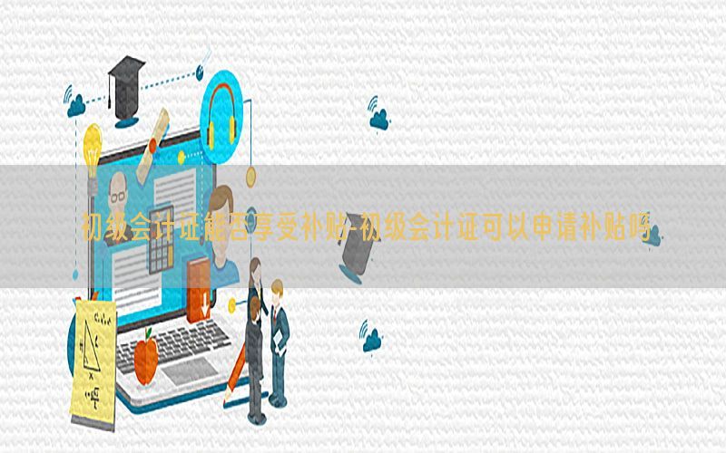 初级会计证能否享受补贴-初级会计证可以申请补贴吗
