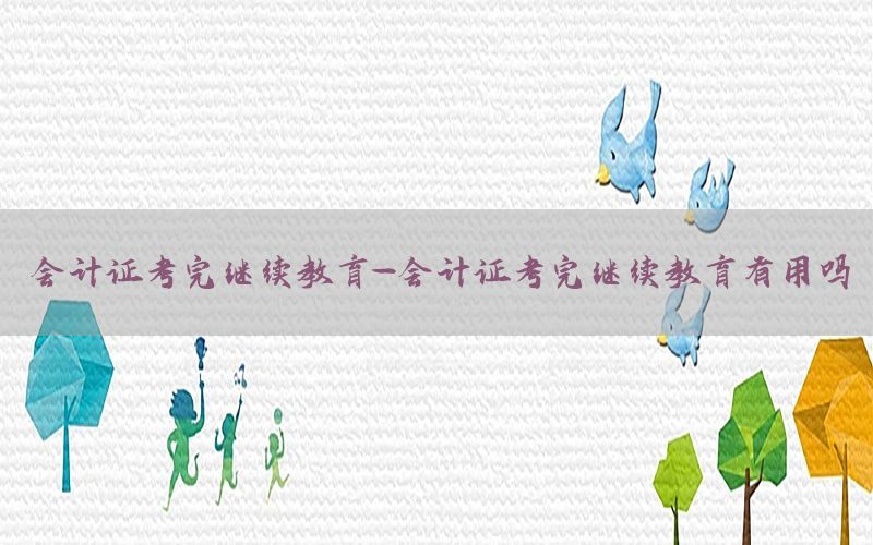 会计证考完继续教育-会计证考完继续教育有用吗