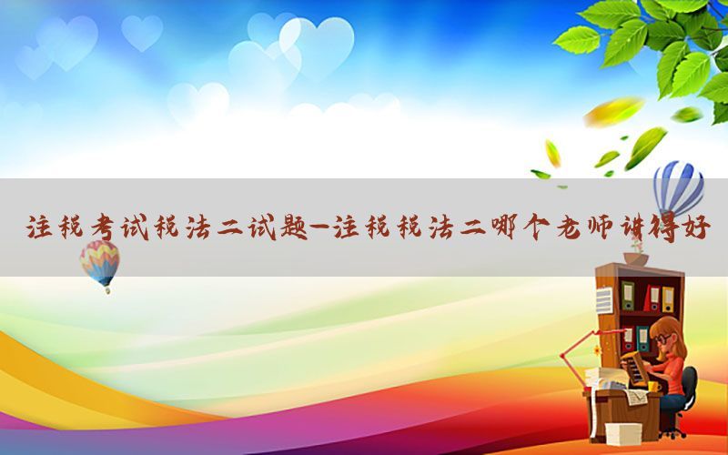 注税考试税法二试题-注税税法二哪个老师讲得好