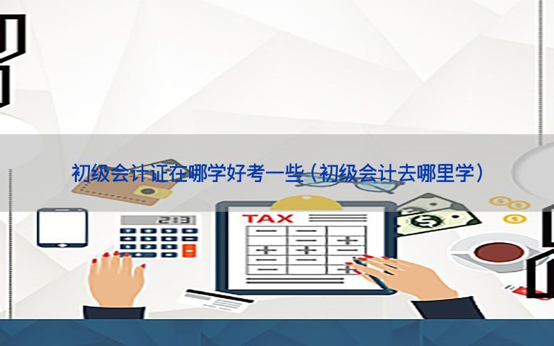 初级会计证在哪学好考一些（初级会计去哪里学）