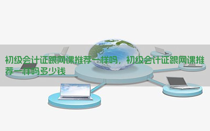 初级会计证跟网课推荐一样吗，初级会计证跟网课推荐一样吗多少钱