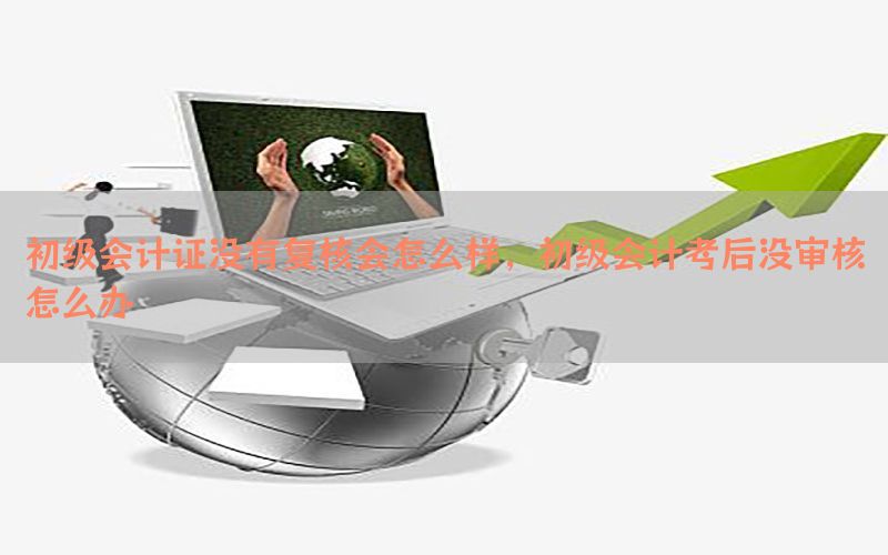 初级会计证没有复核会怎么样，初级会计考后没审核怎么办