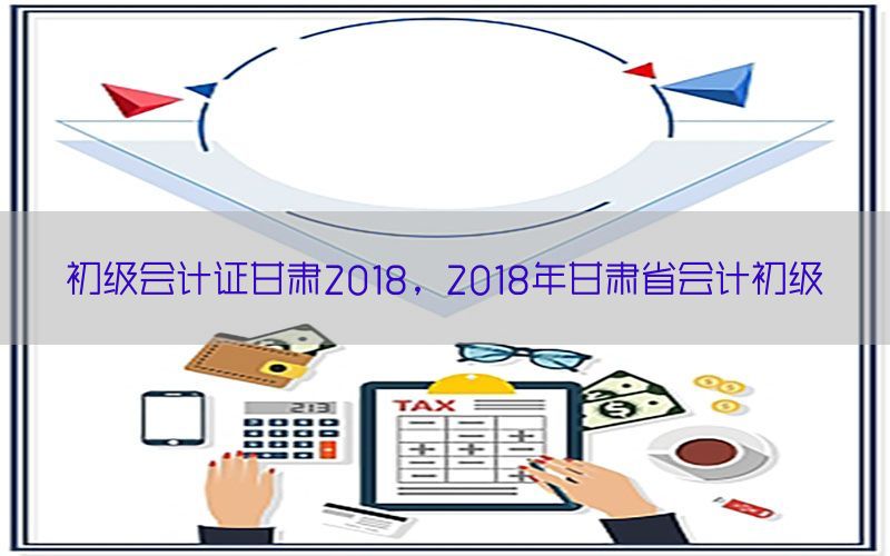 初级会计证甘肃2018，2018年甘肃省会计初级