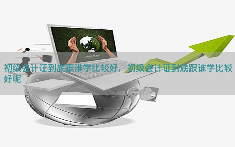 初级会计证到底跟谁学比较好，初级会计证到底跟谁学比较好呢