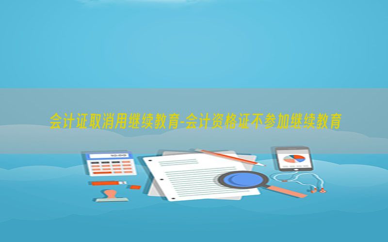 会计证取消用继续教育-会计资格证不参加继续教育