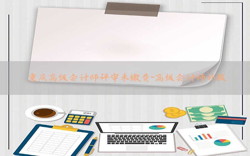 重庆高级会计师评审未缴费-高级会计师补报