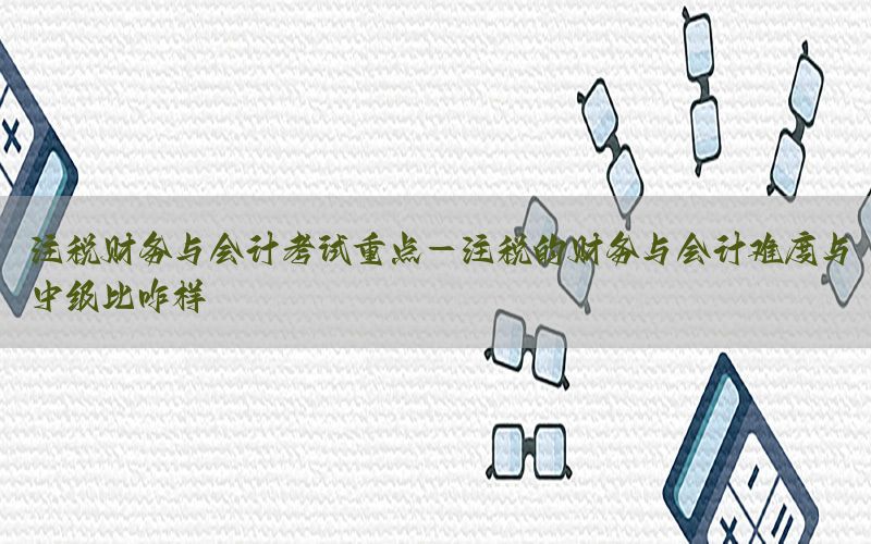 注税财务与会计考试重点-注税的财务与会计难度与中级比咋样