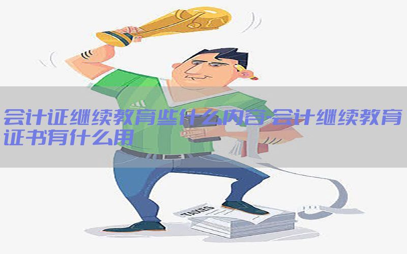 会计证继续教育些什么内容-会计继续教育证书有什么用