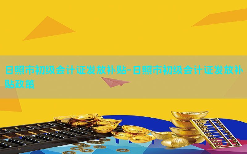 日照市初级会计证发放补贴-日照市初级会计证发放补贴政策