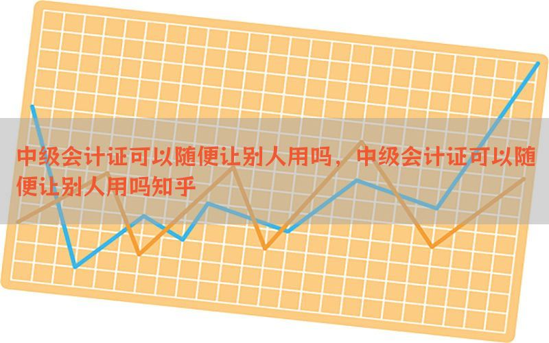 中级会计证可以随便让别人用吗，中级会计证可以随便让别人用吗知乎