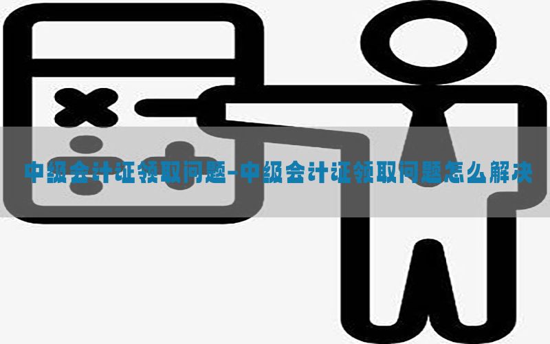 中级会计证领取问题-中级会计证领取问题怎么解决