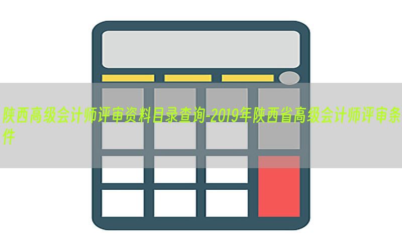 陕西高级会计师评审资料目录查询-2019年陕西省高级会计师评审条件