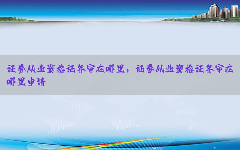 证券从业资格证年审在哪里，证券从业资格证年审在哪里申请