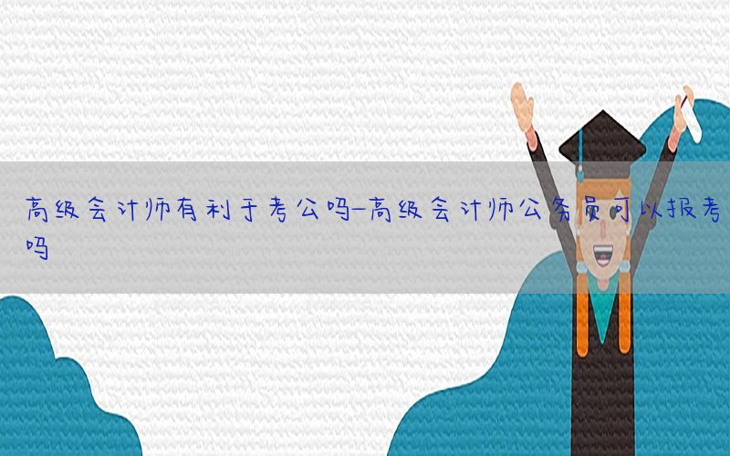 高级会计师有利于考公吗-高级会计师公务员可以报考吗
