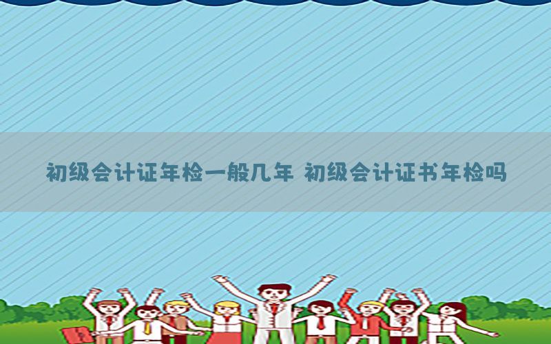 初级会计证年检一般几年（初级会计证书年检吗）