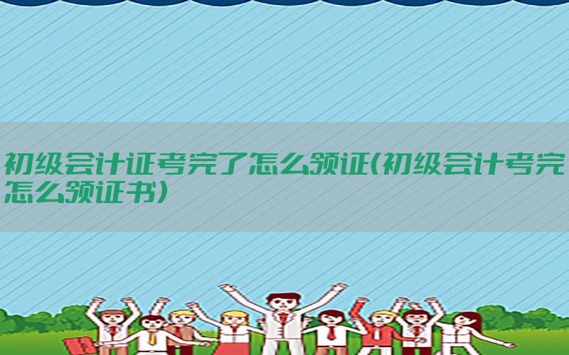 初级会计证考完了怎么领证（初级会计考完怎么领证书）