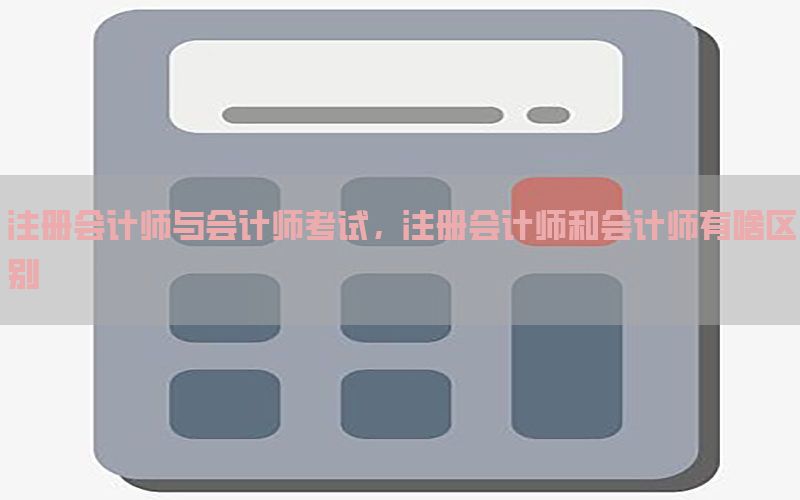 注册会计师与会计师考试，注册会计师和会计师有啥区别