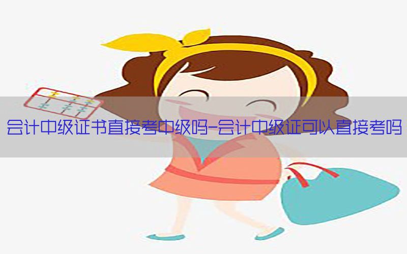 会计中级证书直接考中级吗-会计中级证可以直接考吗