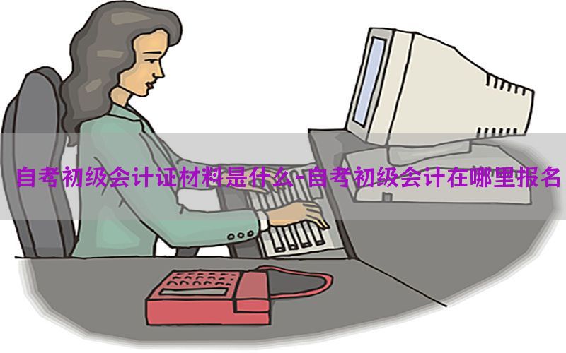 自考初级会计证材料是什么-自考初级会计在哪里报名