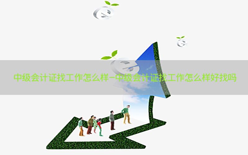 中级会计证找工作怎么样-中级会计证找工作怎么样好找吗