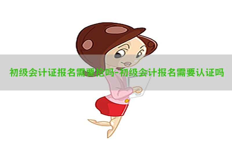 初级会计证报名需要抢吗-初级会计报名需要认证吗