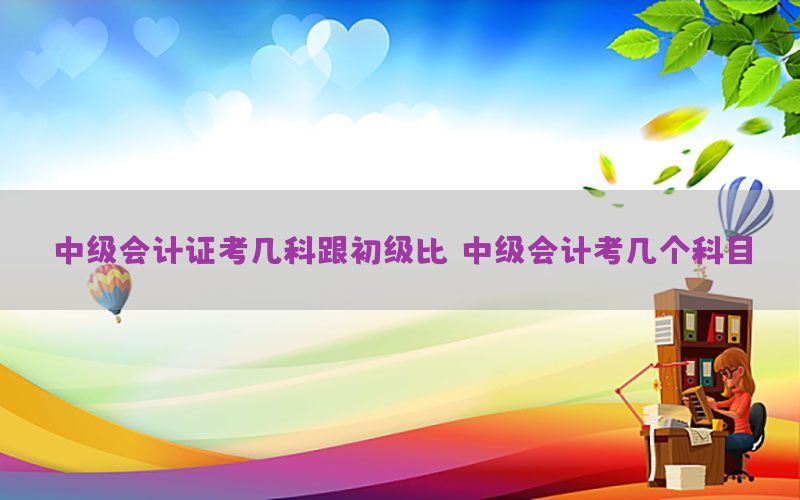 中级会计证考几科跟初级比（中级会计考几个科目）