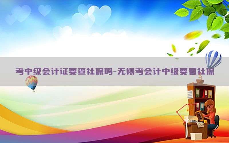 考中级会计证要查社保吗-无锡考会计中级要看社保