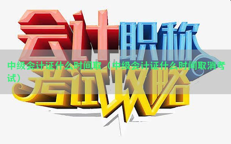 中级会计证什么时间取（中级会计证什么时间取消考试）