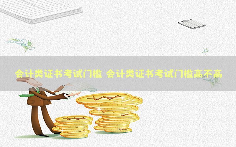 会计类证书考试门槛（会计类证书考试门槛高不高）