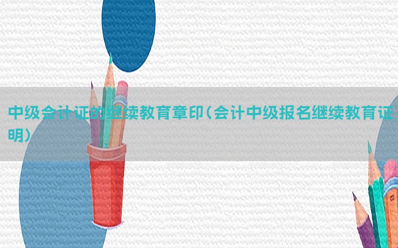 中级会计证的继续教育章印（会计中级报名继续教育证明）