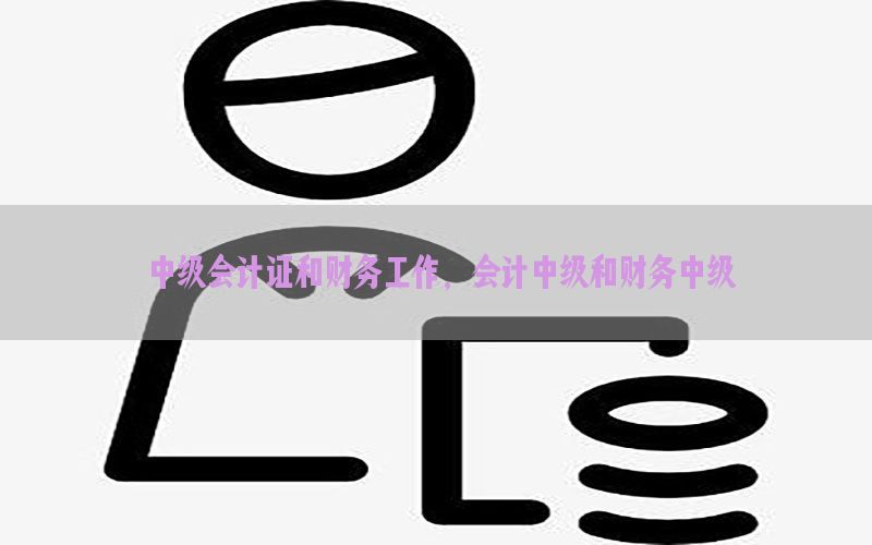中级会计证和财务工作，会计中级和财务中级