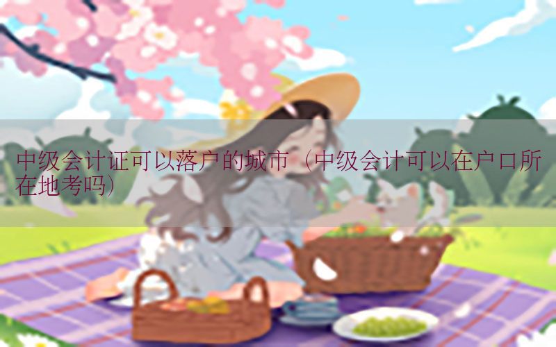 中级会计证可以落户的城市（中级会计可以在户口所在地考吗）