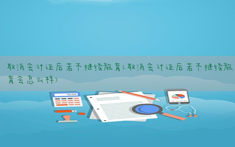 取消会计证后若不继续教育（取消会计证后若不继续教育会怎么样）