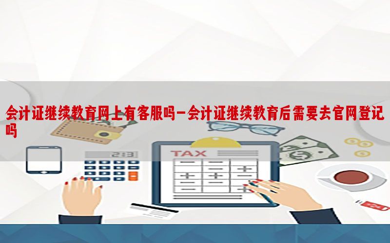 会计证继续教育网上有客服吗-会计证继续教育后需要去官网登记吗