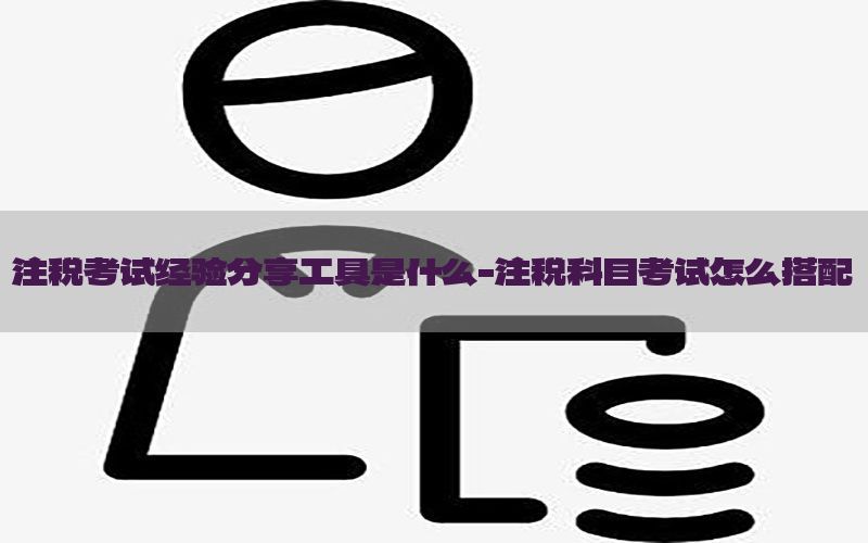注税考试经验分享工具是什么-注税科目考试怎么搭配