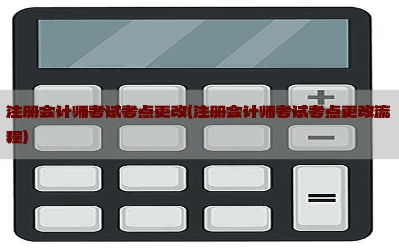 注册会计师考试考点更改（注册会计师考试考点更改流程）