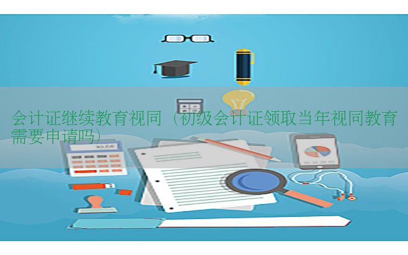 会计证继续教育视同（初级会计证领取当年视同教育需要申请吗）
